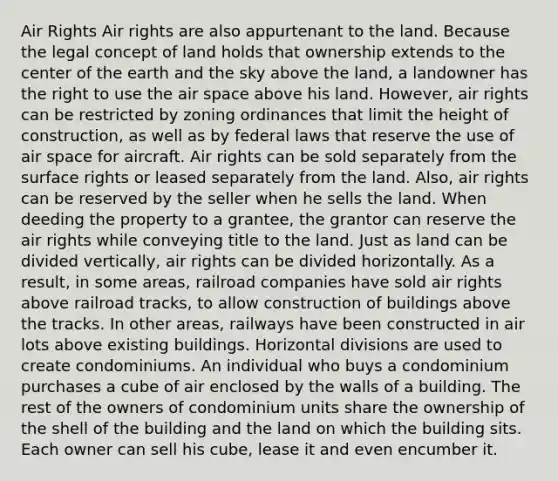 Air Rights Air rights are also appurtenant to the land. Because the legal concept of land holds that ownership extends to the center of the earth and the sky above the land, a landowner has the right to use the air space above his land. However, air rights can be restricted by zoning ordinances that limit the height of construction, as well as by federal laws that reserve the use of air space for aircraft. Air rights can be sold separately from the surface rights or leased separately from the land. Also, air rights can be reserved by the seller when he sells the land. When deeding the property to a grantee, the grantor can reserve the air rights while conveying title to the land. Just as land can be divided vertically, air rights can be divided horizontally. As a result, in some areas, railroad companies have sold air rights above railroad tracks, to allow construction of buildings above the tracks. In other areas, railways have been constructed in air lots above existing buildings. Horizontal divisions are used to create condominiums. An individual who buys a condominium purchases a cube of air enclosed by the walls of a building. The rest of the owners of condominium units share the ownership of the shell of the building and the land on which the building sits. Each owner can sell his cube, lease it and even encumber it.