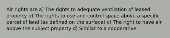 Air rights are a) The rights to adequate ventilation of leased property b) The rights to use and control space above a specific parcel of land (as defined on the surface) c) The right to have air above the subject property d) Similar to a cooperative