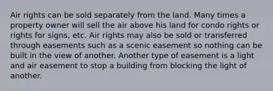 Air rights can be sold separately from the land. Many times a property owner will sell the air above his land for condo rights or rights for signs, etc. Air rights may also be sold or transferred through easements such as a scenic easement so nothing can be built in the view of another. Another type of easement is a light and air easement to stop a building from blocking the light of another.