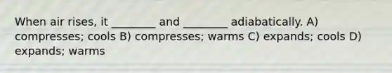 When air rises, it ________ and ________ adiabatically. A) compresses; cools B) compresses; warms C) expands; cools D) expands; warms