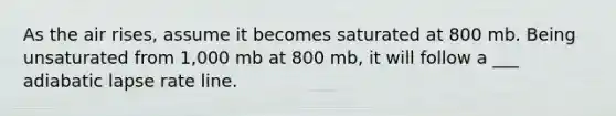 As the air rises, assume it becomes saturated at 800 mb. Being unsaturated from 1,000 mb at 800 mb, it will follow a ___ adiabatic lapse rate line.