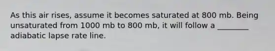 As this air rises, assume it becomes saturated at 800 mb. Being unsaturated from 1000 mb to 800 mb, it will follow a ________ adiabatic lapse rate line.