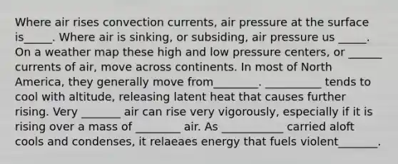 Where air rises convection currents, air pressure at the surface is_____. Where air is sinking, or subsiding, air pressure us _____. On a weather map these high and low pressure centers, or ______ currents of air, move across continents. In most of North America, they generally move from________. __________ tends to cool with altitude, releasing latent heat that causes further rising. Very _______ air can rise very vigorously, especially if it is rising over a mass of ________ air. As ___________ carried aloft cools and condenses, it relaeaes energy that fuels violent_______.