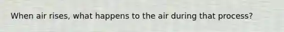 When air rises, what happens to the air during that process?