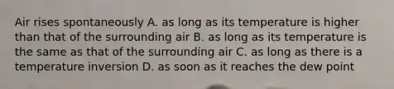 Air rises spontaneously A. as long as its temperature is higher than that of the surrounding air B. as long as its temperature is the same as that of the surrounding air C. as long as there is a temperature inversion D. as soon as it reaches the dew point