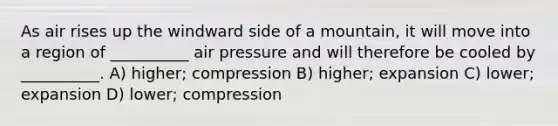 As air rises up the windward side of a mountain, it will move into a region of __________ air pressure and will therefore be cooled by __________. A) higher; compression B) higher; expansion C) lower; expansion D) lower; compression