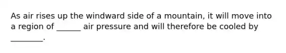As air rises up the windward side of a mountain, it will move into a region of ______ air pressure and will therefore be cooled by ________.