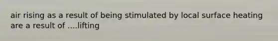 air rising as a result of being stimulated by local surface heating are a result of ....lifting