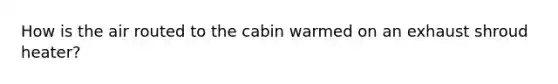 How is the air routed to the cabin warmed on an exhaust shroud heater?