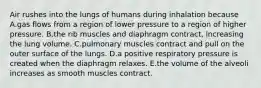 Air rushes into the lungs of humans during inhalation because A.gas flows from a region of lower pressure to a region of higher pressure. B.the rib muscles and diaphragm contract, increasing the lung volume. C.pulmonary muscles contract and pull on the outer surface of the lungs. D.a positive respiratory pressure is created when the diaphragm relaxes. E.the volume of the alveoli increases as smooth muscles contract.