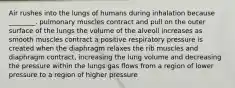 Air rushes into the lungs of humans during inhalation because ________. pulmonary muscles contract and pull on the outer surface of the lungs the volume of the alveoli increases as smooth muscles contract a positive respiratory pressure is created when the diaphragm relaxes the rib muscles and diaphragm contract, increasing the lung volume and decreasing the pressure within the lungs gas flows from a region of lower pressure to a region of higher pressure