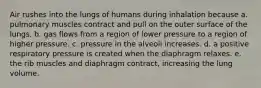 Air rushes into the lungs of humans during inhalation because a. pulmonary muscles contract and pull on the outer surface of the lungs. b. gas flows from a region of lower pressure to a region of higher pressure. c. pressure in the alveoli increases. d. a positive respiratory pressure is created when the diaphragm relaxes. e. the rib muscles and diaphragm contract, increasing the lung volume.