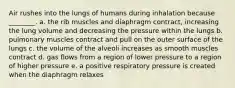 Air rushes into the lungs of humans during inhalation because ________. a. the rib muscles and diaphragm contract, increasing the lung volume and decreasing the pressure within the lungs b. pulmonary muscles contract and pull on the outer surface of the lungs c. the volume of the alveoli increases as smooth muscles contract d. gas flows from a region of lower pressure to a region of higher pressure e. a positive respiratory pressure is created when the diaphragm relaxes