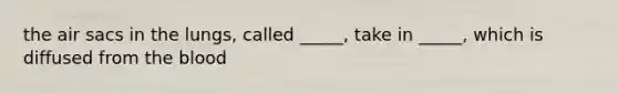 the air sacs in the lungs, called _____, take in _____, which is diffused from <a href='https://www.questionai.com/knowledge/k7oXMfj7lk-the-blood' class='anchor-knowledge'>the blood</a>