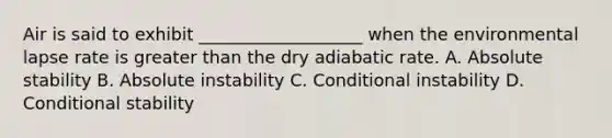 Air is said to exhibit ___________________ when the environmental lapse rate is greater than the dry adiabatic rate. A. Absolute stability B. Absolute instability C. Conditional instability D. Conditional stability