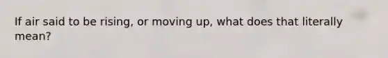 If air said to be rising, or moving up, what does that literally mean?