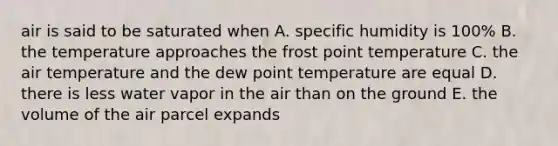 air is said to be saturated when A. specific humidity is 100% B. the temperature approaches the frost point temperature C. the air temperature and the dew point temperature are equal D. there is less water vapor in the air than on the ground E. the volume of the air parcel expands