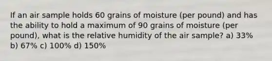 If an air sample holds 60 grains of moisture (per pound) and has the ability to hold a maximum of 90 grains of moisture (per pound), what is the relative humidity of the air sample? a) 33% b) 67% c) 100% d) 150%