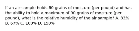 If an air sample holds 60 grains of moisture (per pound) and has the ability to hold a maximum of 90 grains of moisture (per pound), what is the relative humidity of the air sample? A. 33% B. 67% C. 100% D. 150%