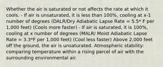 Whether the air is saturated or not affects the rate at which it cools. - If air is unsaturated, it is <a href='https://www.questionai.com/knowledge/k7BtlYpAMX-less-than' class='anchor-knowledge'>less than</a> 100%, cooling at x-1 number of degrees (DALR/Dry Adiabatic Lapse Rate = 5.5* F per 1,000 feet) (Cools more faster) - If air is saturated, it is 100%, cooling at x number of degrees (MALR/ Moist Adiabatic Lapse Rate = 3.3*F per 1,000 feet) (Cool less faster) Above 2,000 feet off the ground, the air is unsaturated. Atmospheric stability: comparing temperature within a rising parcel of air with the surrounding environmental air.