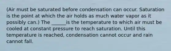 (Air must be saturated before condensation can occur. Saturation is the point at which the air holds as much water vapor as it possibly can.) The ______is the temperature to which air must be cooled at constant pressure to reach saturation. Until this temperature is reached, condensation cannot occur and rain cannot fall.