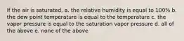 If the air is saturated, a. the relative humidity is equal to 100% b. the dew point temperature is equal to the temperature c. the vapor pressure is equal to the saturation vapor pressure d. all of the above e. none of the above