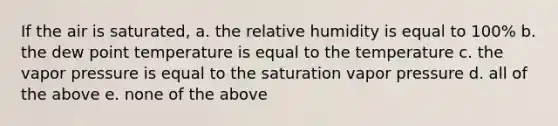 If the air is saturated, a. the relative humidity is equal to 100% b. the dew point temperature is equal to the temperature c. the vapor pressure is equal to the saturation vapor pressure d. all of the above e. none of the above