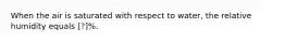 When the air is saturated with respect to water, the relative humidity equals [?]%.