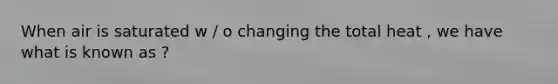 When air is saturated w / o changing the total heat , we have what is known as ?