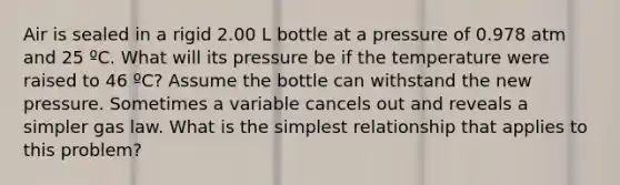 Air is sealed in a rigid 2.00 L bottle at a pressure of 0.978 atm and 25 ºC. What will its pressure be if the temperature were raised to 46 ºC? Assume the bottle can withstand the new pressure. Sometimes a variable cancels out and reveals a simpler gas law. What is the simplest relationship that applies to this problem?