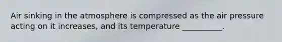 Air sinking in the atmosphere is compressed as the air pressure acting on it increases, and its temperature __________.