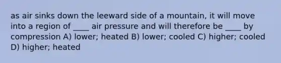 as air sinks down the leeward side of a mountain, it will move into a region of ____ air pressure and will therefore be ____ by compression A) lower; heated B) lower; cooled C) higher; cooled D) higher; heated