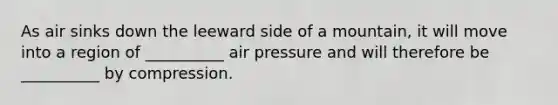 As air sinks down the leeward side of a mountain, it will move into a region of __________ air pressure and will therefore be __________ by compression.