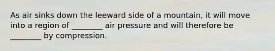 As air sinks down the leeward side of a mountain, it will move into a region of ________ air pressure and will therefore be ________ by compression.