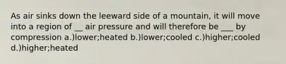 As air sinks down the leeward side of a mountain, it will move into a region of __ air pressure and will therefore be ___ by compression a.)lower;heated b.)lower;cooled c.)higher;cooled d.)higher;heated