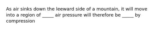 As air sinks down the leeward side of a mountain, it will move into a region of _____ air pressure will therefore be _____ by compression