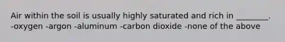 Air within the soil is usually highly saturated and rich in ________. -oxygen -argon -aluminum -carbon dioxide -none of the above