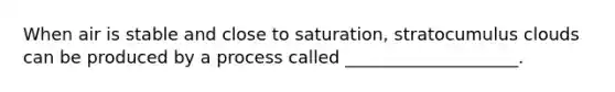 When air is stable and close to saturation, stratocumulus clouds can be produced by a process called ____________________.