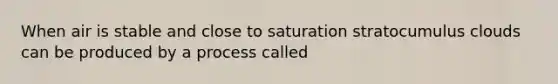 When air is stable and close to saturation stratocumulus clouds can be produced by a process called