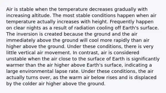 Air is stable when the temperature decreases gradually with increasing altitude. The most stable conditions happen when air temperature actually increases with height. Frequently happen on clear nights as a result of radiation cooling off Earth's surface. The inversion is created because the ground and the air immediately above the ground will cool more rapidly than air higher above the ground. Under these conditions, there is very little vertical air movement. In contrast, air is considered unstable when the air close to the surface of Earth is significantly warmer than the air higher above Earth's surface, indicating a large environmental lapse rate. Under these conditions, the air actually turns over, as the warm air below rises and is displaced by the colder air higher above the ground.