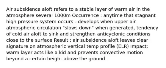 Air subsidence aloft refers to a stable layer of warm air in the atmosphere several 1000m Occurrence : anytime that stagnant high pressure system occurs - develops when upper air atmospheric circulation "slows down" when generated, tendency of cold air aloft to sink and strengthen anticyclonic conditions close to the surface Result : air subsidence aloft leaves clear signature on atmospheric vertical temp profile (ELR) Impact: warm layer acts like a kid and prevents convective motion beyond a certain height above the ground