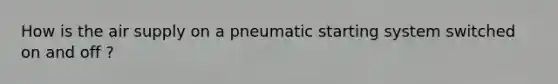 How is the air supply on a pneumatic starting system switched on and off ?