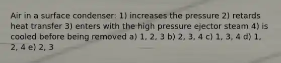 Air in a surface condenser: 1) increases the pressure 2) retards heat transfer 3) enters with the high pressure ejector steam 4) is cooled before being removed a) 1, 2, 3 b) 2, 3, 4 c) 1, 3, 4 d) 1, 2, 4 e) 2, 3