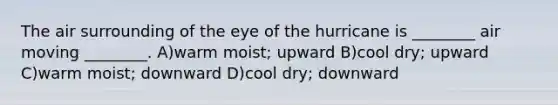 The air surrounding of the eye of the hurricane is ________ air moving ________. A)warm moist; upward B)cool dry; upward C)warm moist; downward D)cool dry; downward