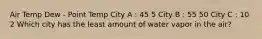 Air Temp Dew - Point Temp City A : 45 5 City B : 55 50 City C : 10 2 Which city has the least amount of water vapor in the air?