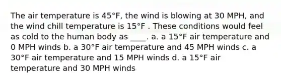 The air temperature is 45°F, the wind is blowing at 30 MPH, and the wind chill temperature is 15°F . These conditions would feel as cold to the human body as ____. a. a 15°F air temperature and 0 MPH winds b. a 30°F air temperature and 45 MPH winds c. a 30°F air temperature and 15 MPH winds d. a 15°F air temperature and 30 MPH winds