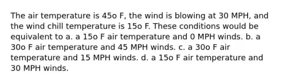 The air temperature is 45o F, the wind is blowing at 30 MPH, and the wind chill temperature is 15o F. These conditions would be equivalent to a. a 15o F air temperature and 0 MPH winds. b. a 30o F air temperature and 45 MPH winds. c. a 30o F air temperature and 15 MPH winds. d. a 15o F air temperature and 30 MPH winds.