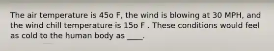 The air temperature is 45o F, the wind is blowing at 30 MPH, and the wind chill temperature is 15o F . These conditions would feel as cold to the human body as ____.