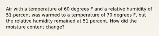 Air with a temperature of 60 degrees F and a relative humidity of 51 percent was warmed to a temperature of 70 degrees F, but the relative humidity remained at 51 percent. How did the moisture content change?