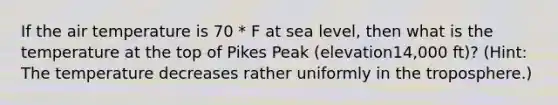 If the air temperature is 70 * F at sea level, then what is the temperature at the top of Pikes Peak (elevation14,000 ft)? (Hint: The temperature decreases rather uniformly in the troposphere.)